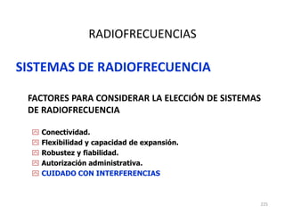 225
RADIOFRECUENCIAS
SISTEMAS DE RADIOFRECUENCIA
FACTORES PARA CONSIDERAR LA ELECCIÓN DE SISTEMAS
DE RADIOFRECUENCIA
 Conectividad.
 Flexibilidad y capacidad de expansión.
 Robustez y fiabilidad.
 Autorización administrativa.
 CUIDADO CON INTERFERENCIAS
 