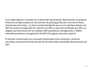234
En el video adjunto, se puede ver la dimensión del proyecto. Básicamente, el proyecto
ofrece las ventajas propias de una solucion de picking guiado por voz (manos libres,
disminucion de errores...) y tiene la particularidad de que es una interface directa con
SAP. Se recalca la integración de zetes3iv con SAP, ya que esta certificado por SAP y se
adapta muy facilmente con los modulos WM (warehouse management) y EWM (
extended warehouse management) de SAP LES (Logistic execution system).
El almacén cuenta tanto con carruseles horizontales como verticales y tanto los
carruseles como los terminales de voz de Voccolet están controlados directamente por
SAP.
 