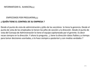 235
EMPECEMOS POR PREGUNTAR¿¿¿
¿ QUIÉN TIENE EL CONTROL DE SU EMPRESA ?
Desde el punto de vista de administración y jefes de las secciónes lo tiene la gerencia. Desde el
punto de vista de los empleados lo tienen los jefes de sección y la dirección. Desde el punto de
vista del Consejo de Administración lo tiene el equipo capitaneado por el gerente. Es decir
recae siempre en la dirección. Y ahora la pregunta , ¿ tiene la dirección datos fiables y a tiempo
para tomar decisiones acertadas, o lo hace siempre a posteriori y con medias verdades ?
INFORMATIZAR EL ALMACEN¿¿¿
 