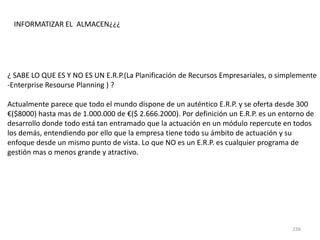 236
¿ SABE LO QUE ES Y NO ES UN E.R.P.(La Planificación de Recursos Empresariales, o simplemente
-Enterprise Resourse Planning ) ?
Actualmente parece que todo el mundo dispone de un auténtico E.R.P. y se oferta desde 300
€($8000) hasta mas de 1.000.000 de €($ 2.666.2000). Por definición un E.R.P. es un entorno de
desarrollo donde todo está tan entramado que la actuación en un módulo repercute en todos
los demás, entendiendo por ello que la empresa tiene todo su ámbito de actuación y su
enfoque desde un mismo punto de vista. Lo que NO es un E.R.P. es cualquier programa de
gestión mas o menos grande y atractivo.
INFORMATIZAR EL ALMACEN¿¿¿
 
