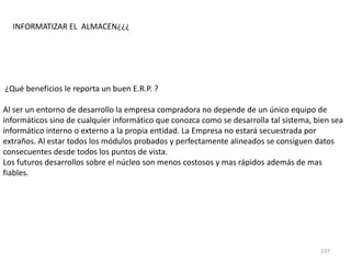 237
¿Qué beneficios le reporta un buen E.R.P. ?
Al ser un entorno de desarrollo la empresa compradora no depende de un único equipo de
informáticos sino de cualquier informático que conozca como se desarrolla tal sistema, bien sea
informático interno o externo a la propia entidad. La Empresa no estará secuestrada por
extraños. Al estar todos los módulos probados y perfectamente alineados se consiguen datos
consecuentes desde todos los puntos de vista.
Los futuros desarrollos sobre el núcleo son menos costosos y mas rápidos además de mas
fiables.
INFORMATIZAR EL ALMACEN¿¿¿
 