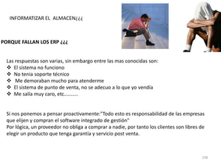 238
INFORMATIZAR EL ALMACEN¿¿¿
PORQUE FALLAN LOS ERP ¿¿¿
Las respuestas son varias, sin embargo entre las mas conocidas son:
 El sistema no funciono
 No tenia soporte técnico
 Me demoraban mucho para atenderme
 El sistema de punto de venta, no se adecuo a lo que yo vendía
 Me salía muy caro, etc..........
Si nos ponemos a pensar proactivamente:"Todo esto es responsabilidad de las empresas
que elijen y compran el software integrado de gestión"
Por lógica, un proveedor no obliga a comprar a nadie, por tanto los clientes son libres de
elegir un producto que tenga garantía y servicio post venta.
 