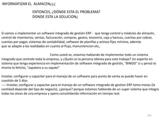 240
INFORMATIZAR EL ALMACEN¿¿¿
Si vamos a implementar un software integrado de gestión ERP - que tenga control y módulos de almacén,
control de inventarios, ventas, facturación, compras, gastos, tesorería, caja y bancos, cuentas por cobrar,
cuentas por pagar, sistemas de contabilidad, software de planillas y activos fijos mínimo, además
que se adapte a las realidades en cuanto al flujo, manuntencion etc,.
Como usted ve, estamos hablando de implementar todo un sistema
integrado que controle toda la empresa, y ¿Quién es la persona idónea para este trabajo? Un experto en
sistema que tenga experiencia en implementación de software integrado de gestión, "BINGO" si u pensó lo
mismo lo felicito, "zapatero a su zapato"
Instalar, configurar y capacitar para el manejo de un software para punto de venta se puede hacer en
cuestión de 5 días
---- Instalar, configurar y capacitar para el manejo de un software integrado de gestion ERP toma meses (la
cantidad depende del tipo de negocio), ¿porque? porque estamos hablando de un super sistema que integra
todas las áreas de una empresa y opera consolidando información en tiempo real.
ENTONCES, ¿DÓNDE ESTA EL PROBLEMA?
DONDE ESTA LA SOLUCION¿
 