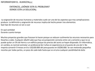 241
-La asignación de recursos humanos y materiales suele ser uno de los aspectos que mas complicaciones
produce. La definición y asignación de recursos implica de hecho prever tres elementos:
Qué tipo de recursos se van a usar
En qué cantidad
Durante cuanto tiempo
Muchos proyectos grandes que fracasan lo hacen porque se reducen sutilmente los recursos necesarios para
llevarlos a cabo. Cualquier albañil sabe que hay una proporción correcta entre cal y cemento y que no se
puede quitar un 5% de hierro a un edificio porque los precios del acero se hayan disparado. En informática,
en cambio, es normal contratar un profesional de 3 años en experiencia en el puesto de uno de 5. No
importa convertir 9 meses en 8 o US$100.000 del presupuesto en US$90.000. Se van metiendo pequeños
recortes por todas partes, un poco de cada lado hasta que se arruina cualquier posibilidad de éxito
INFORMATIZAR EL ALMACEN¿¿¿
ENTONCES, ¿DÓNDE ESTA EL PROBLEMA?
DONDE ESTA LA SOLUCION¿
 