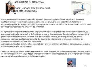 242
-El usuario es quien finalmente evaluará y aprobará o desaprobará el software terminado. Se deben
establecer canales y vías de comunicación constante con el usuario para poder brindarle la mayor
información posible del avance del proyecto, para que éste pueda valorarlo y dar su feedback, que es la base
para hacer ajustes si algo no estuviese del todo bien.
-La ingeniería de requerimientos cumple un papel primordial en el proceso de producción de software, ya
que enfoca un área fundamental: la definición de lo que se desea producir. Su principal tarea consiste en la
generación de especificaciones correctas que describan con claridad, sin ambigüedades, en forma
consistente y compacta, el comportamiento del sistema; de esta manera, se pretende minimizar los
problemas relacionados al desarrollo de sistemas.
La ambigüedad ayuda a generar falsas expectativas y provoca enormes pérdidas de tiempo cuando lo que se
implementa es la solución equivocada.
-Todo proceso de cambio tecnológico genera cierto grado de oposición en las organizaciones. En este sentido
los funcionarios de mayor rango deben estar comprometidos con este proceso y este compromiso debe ser
transmitido a los demás miembros de la organización.
ENTONCES, ¿DÓNDE ESTA EL PROBLEMA?
DONDE ESTA LA SOLUCION¿
INFORMATIZAR EL ALMACEN¿¿¿
 