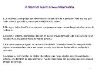 244
1.La automatización puede ser flexible si así se diseña desde el principio. Para ello hay que
hacer simular y planificar, y muy pocas empresas lo hacen.
2. No lograr la implicación temprana del equipo operativo es una de las principales causas de
problemas.
3. Poseer el sistema. Demasiados confían en que el proveedor haga todo el desarrollo y que
nunca se harán cargo definitivamente del sistema.
4. Recuerde que un proyecto no termina al final de la fase de implantación. Después de la
implantación viene la explotación, que es cuando se obtienen los beneficios reales de la
inversión.
5. Analizar los incrementos de costes y beneficios. No mirar sólo los beneficios de todo el
sistema, sino también de cada elemento. Puede encontrarse con que algunos elementos no
ofrecen beneficios.
 