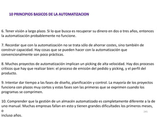 245
6. Tener visión a largo plazo. Si lo que busca es recuperar su dinero en dos o tres años, entonces
la automatización probablemente no funcione.
7. Recordar que con la automatización no se trata sólo de ahorrar costes, sino también de
construir capacidad. Hay cosas que se pueden hacer con la automatización que
convencionalmente son poco prácticas.
8. Muchos proyectos de automatización implican un picking de alta velocidad. Hay dos procesos
críticos que hay que realizar bien: el proceso de emisión del pedido y picking, y el perfil del
producto.
9. Intentar dar tiempo a las fases de diseño, planificación y control. La mayoría de los proyectos
funciona con plazos muy cortos y estas fases son las primeras que se exprimen cuando los
programas se comprimen.
10. Comprender que la gestión de un almacén automatizado es completamente diferente a la de
uno manual. Muchas empresas fallan en esto y tienen grandes dificultades los primeros meses,
o
incluso años.
 