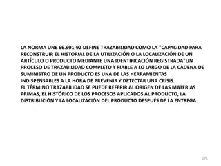 271
LA NORMA UNE 66.901-92 DEFINE TRAZABILIDAD COMO LA "CAPACIDAD PARA
RECONSTRUIR EL HISTORIAL DE LA UTILIZACIÓN O LA LOCALIZACIÓN DE UN
ARTÍCULO O PRODUCTO MEDIANTE UNA IDENTIFICACIÓN REGISTRADA"UN
PROCESO DE TRAZABILIDAD COMPLETO Y FIABLE A LO LARGO DE LA CADENA DE
SUMINISTRO DE UN PRODUCTO ES UNA DE LAS HERRAMIENTAS
INDISPENSABLES A LA HORA DE PREVENIR Y DETECTAR UNA CRISIS.
EL TÉRMINO TRAZABILIDAD SE PUEDE REFERIR AL ORIGEN DE LAS MATERIAS
PRIMAS, EL HISTÓRICO DE LOS PROCESOS APLICADOS AL PRODUCTO, LA
DISTRIBUCIÓN Y LA LOCALIZACIÓN DEL PRODUCTO DESPUÉS DE LA ENTREGA.
 
