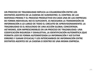 275
UN PROCESO DE TRAZABILIDAD IMPLICA LA COLABORACIÓN ENTRE LOS
DISTINTOS AGENTES DE LA CADENA DE SUMINISTRO. EL CONTROL DE LAS
MATERIAS PRIMAS Y EL PROCESO PRODUCTIVO EN CADA UNA DE LAS EMPRESAS
DE FORMA INDIVIDUAL NO ES SUFICIENTE. ES NECESARIA LA TRANSMISIÓN DE
INFORMACIÓN A LO LARGO DE TODO EL CIRCUITO DE APROVISIONAMIENTO. LA
TRAZABILIDAD ES EL RESULTADO DE UNA ACCIÓN GLOBAL CONCERTADA.
ASÍ MISMO, SON IMPRESCINDIBLES EN UN PROCESO DE TRAZABILIDAD: UNA
CODIFICACIÓN RIGUROSA Y EXHAUSTIVA, LA IDENTIFICACIÓN AUTOMÁTICA (QUE
PERMITA LEER DE FORMA AUTOMATIZADA LA INFORMACIÓN Y ASÍ EVITAR
ERRORES Y GANAR EFICACIA) Y LOS INTERCAMBIOS DE INFORMACIÓN ENTRE
DISTINTOS AGENTES DE LA CADENA O DENTRO DE UNA MISMA EMPRESA.
 