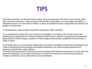 278
Siempre que entra a un almacén mirar los pisos. De manera general, si los pisos no son buenos, difícil
tener una buena operación. Luego los flujos, el de entrada y el de salida, si no hay cuellos de botella y la
velocidad es buena, son dos buenas señales. La altura, la cantidad de docks, la seguridad, los accesos, los
pasillos, la temperatura
 Infraestructura, orden, limpieza, seguridad, organización, flujos, sistemas.
 La seguridad es el ultimo item que se toma en el bodegaje, si el operario más normal lo tiene claro,
significa que la organización se ha dado el trabajo de tratar el tema, además la seguridad es inversamente
proporcional al nivel de trabajo, y gente con mucho trabajo siempre tiende a problemas de planificación y
flujos no claros.
 Considero que en un buen almacén deben estar a la vista los principales indicadores de desempeño que
midan la efectividad de las principales actividades del almacén y así mismo puedes preguntar a los
operarios el significado de esas gráficas.
El sentido de tener presente los indicadores es que el personal del almacén pueda tener a la vista como han
estado los resultados y como todos contribuyen a su mejora; es esencial que el personal de todos los
niveles los entiendan, así su participación en esos indicadores.
 
