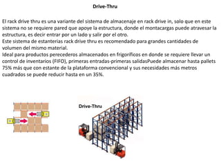 Drive-Thru
El rack drive thru es una variante del sistema de almacenaje en rack drive in, solo que en este
sistema no se requiere pared que apoye la estructura, donde el montacargas puede atravesar la
estructura, es decir entrar por un lado y salir por el otro.
Este sistema de estanterias rack drive thru es recomendado para grandes cantidades de
volumen del mismo material.
Ideal para productos perecederos almacenados en frigoríficos en donde se requiere llevar un
control de inventarios (FIFO), primeras entradas-primeras salidasPuede almacenar hasta pallets
75% más que con estante de la plataforma convencional y sus necesidades más metros
cuadrados se puede reducir hasta en un 35%.
 