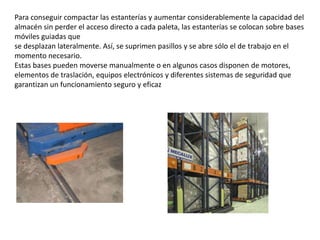 Para conseguir compactar las estanterías y aumentar considerablemente la capacidad del
almacén sin perder el acceso directo a cada paleta, las estanterías se colocan sobre bases
móviles guiadas que
se desplazan lateralmente. Así, se suprimen pasillos y se abre sólo el de trabajo en el
momento necesario.
Estas bases pueden moverse manualmente o en algunos casos disponen de motores,
elementos de traslación, equipos electrónicos y diferentes sistemas de seguridad que
garantizan un funcionamiento seguro y eficaz
 