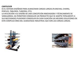 CANTILEVER
ES EL SISTEMA DISEÑADO PARA ALMACENAR CARGAS LARGAS (PLANCHAS, CHAPAS,
PERFILES, TABLEROS, TUBERÍAS, ETC).
LA APLICACIÓN A SU DISEÑO DE UNA CONCEPCIÓN INNOVADORA Y TÉCNICAMENTE DE
VANGUARDIA, HA PERMITIDO CONSEGUIR UN PRODUCTO QUE SE ADAPTA TOTALMENTE A
SUS NECESIDADES PUDIENDO CONSEGUIR EN CADA SIUACIÓN LAS MEJORES SOLUCIONES EN
ESTA COMPLEJA ÁREA DEL ALMACENAJE INDUSTRIAL QUE SON LAS CARGAS LARGAS.
 