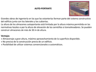 Grandes obras de ingeniería en las que las estanterías forman parte del sistema constructivo
del edificio junto con los laterales y las cubiertas.
La altura de los almacenes autoportante está limitada por la altura máxima permitida en las
normativas locales o por la altura de elevación de las carretillas o transelevadores. Se pueden
construir almacenes de más de 30 m de altura.
Ventajas
» Almacenaje a gran altura, máximo aprovechamiento de la superficie disponible.
» No precisa de la construcción previa de un edificio.
» Posibilidad de utilizar sistemas convencionales o automáticos.
AUTO-PORTANTE
 