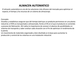 ALMACEN AUTOMATICO
El almacén automático es una de las soluciones más eficaces del mercado para optimizar el
espacio, el tiempo y los recursos de un sistema de almacenaje.
Concepto
Estudios y estadísticas aseguran que del tiempo total que un producto permanece en una planta
industrial, el 95% es transportado o almacenado, frente al 5% en el que el producto es sometido
a proceso de fabricación. Ahí radica la importancia de conocer el abanico de posibilidades en
sistemas de transporte y saber analizar cada situación con el fin de optimizar el rendimiento de
la planta.
Un movimiento de materiales organizado y bien diseñado es la base para aumentar la
producción y control de los sistemas en una instalación industrial.
 