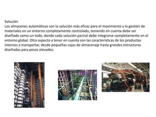 Solución
Los almacenes automáticos son la solución más eficaz para el movimiento y la gestión de
materiales en un entorno completamente controlado, teniendo en cuenta debe ser
diseñado como un todo, donde cada solución parcial debe integrarse completamente en el
entorno global. Otro aspecto a tener en cuenta son las características de los productos
internos a transportar, desde pequeñas cajas de almacenaje hasta grandes estructuras
diseñadas para pesos elevados.
 