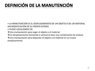 62
• LA MANUTENCIÓN ES EL DESPLAZAMIENTO DE UN OBJETO O DE UN MATERIAL
SIN MODIFICACIÓN DE SU PROPIO ESTADO.
• PUEDE LOCALIZARSE EN:
Una manipulación para coger el objeto o el material.
Un desplazamiento horizontal o vertical (o bien una combinación de ambos).
Una manipulación para depositar el objeto o el material en un nuevo
emplazamiento
 