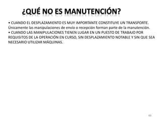63
• CUANDO EL DESPLAZAMIENTO ES MUY IMPORTANTE CONSTITUYE UN TRANSPORTE.
Únicamente las manipulaciones de envío o recepción forman parte de la manutención.
• CUANDO LAS MANIPULACIONES TIENEN LUGAR EN UN PUESTO DE TRABAJO POR
REQUISITOS DE LA OPERACIÓN EN CURSO, SIN DESPLAZAMIENTO NOTABLE Y SIN QUE SEA
NECESARIO UTILIZAR MÁQUINAS.
 