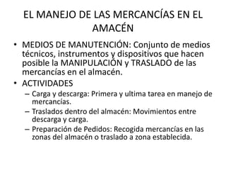 EL MANEJO DE LAS MERCANCÍAS EN EL
AMACÉN
• MEDIOS DE MANUTENCIÓN: Conjunto de medios
técnicos, instrumentos y dispositivos que hacen
posible la MANIPULACIÓN y TRASLADO de las
mercancías en el almacén.
• ACTIVIDADES
– Carga y descarga: Primera y ultima tarea en manejo de
mercancías.
– Traslados dentro del almacén: Movimientos entre
descarga y carga.
– Preparación de Pedidos: Recogida mercancías en las
zonas del almacén o traslado a zona establecida.
 