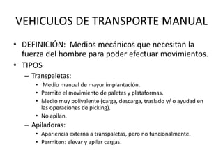 VEHICULOS DE TRANSPORTE MANUAL
• DEFINICIÓN: Medios mecánicos que necesitan la
fuerza del hombre para poder efectuar movimientos.
• TIPOS
– Transpaletas:
• Medio manual de mayor implantación.
• Permite el movimiento de paletas y plataformas.
• Medio muy polivalente (carga, descarga, traslado y/ o ayudad en
las operaciones de picking).
• No apilan.
– Apiladoras:
• Apariencia externa a transpaletas, pero no funcionalmente.
• Permiten: elevar y apilar cargas.
 