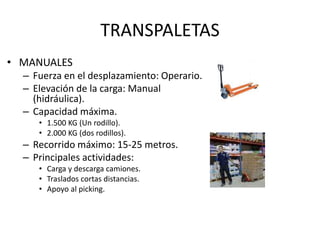 TRANSPALETAS
• MANUALES
– Fuerza en el desplazamiento: Operario.
– Elevación de la carga: Manual
(hidráulica).
– Capacidad máxima.
• 1.500 KG (Un rodillo).
• 2.000 KG (dos rodillos).
– Recorrido máximo: 15-25 metros.
– Principales actividades:
• Carga y descarga camiones.
• Traslados cortas distancias.
• Apoyo al picking.
 