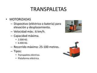 TRANSPALETAS
• MOTORIZADAS
– Dispositivo (eléctrico o batería) para
elevación y desplazamiento.
– Velocidad máx.: 6 km/h.
– Capacidad máxima.
• 2.000 KG.
• 6.000 KG.
– Recorrido máximo: 25-100 metros.
– Tipos:
• Transpaleta eléctrica.
• Plataforma eléctrica.
 