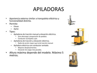 APILADORAS
• Apariencia externa similar a transpaleta eléctrica y
funcionalidad distinta.
• Permite:
– Elevar.
– Apilar.
• Tipos:
– Apiladoras de tracción manual y elevación eléctrica.
• Zona descarga y preparación de pedidos.
• Conductor acompaña a pie.
– Apiladoras de tracción y elevación eléctrica.
• Radio de acción mayor que la de tracción manual.
– Apiladora eléctrica con conductor sentado.
• Mayores desplazamientos.
• Elevación de cargas más pesadas.
• Altura máxima depende del modelo. Máximo 5
metros.
 