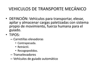 VEHICULOS DE TRANSPORTE MECÁNICO
• DEFINCIÓN: Vehículos para transportar, elevar,
apilar y almacenar cargas paletizadas con sistema
propio de movimiento, fuerza humana para el
guiado.
• TIPOS:
– Carretillas elevadoras
• Contrapesada.
• Retráctil.
• Recogepedidos.
– Transelevadores
– Vehículos de guiado automático
 