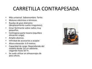 CARRETILLA CONTRAPESADA
• Más universal. Sobrenombre: Torito.
• Motores eléctricos o térmicos.
• Ruedas de gran diámetro
(desplazamiento suelos irregulares).
• Giran fácilmente sobre radios muy
pequeños.
• Contrapeso parte trasera (equilibro
elevación carga).
• Amplio abanico.
• Infinidad de accesorios a acoplar.
• Altura elevación: 6-9 metros.
• Capacidad de carga: Dependiendo del
modelo desde 1tn en adelante.
Llegando hasta 50 Tn.
• Se suele utilizar en almacenajes de
poca altura.
 