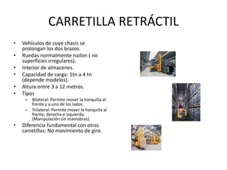 CARRETILLA RETRÁCTIL
• Vehículos de cuyo chasis se
prolongan los dos brazos.
• Ruedas normalmente nailon ( no
superficies irregulares).
• Interior de almacenes.
• Capacidad de carga: 1tn a 4 tn
(depende modelos).
• Altura entre 3 a 12 metros.
• Tipos
– Bilateral: Permite mover la horquilla al
frente y a uno de los lados.
– Trilateral: Permite mover la horquilla al
frente, derecha e izquierda.
(Manipulación sin maniobras).
• Diferencia fundamental con otras
carretillas: No movimiento de giro.
 