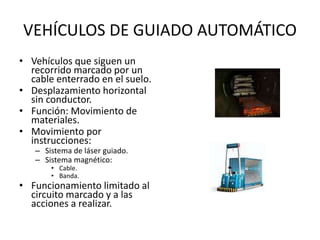VEHÍCULOS DE GUIADO AUTOMÁTICO
• Vehículos que siguen un
recorrido marcado por un
cable enterrado en el suelo.
• Desplazamiento horizontal
sin conductor.
• Función: Movimiento de
materiales.
• Movimiento por
instrucciones:
– Sistema de láser guiado.
– Sistema magnético:
• Cable.
• Banda.
• Funcionamiento limitado al
circuito marcado y a las
acciones a realizar.
 