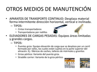 OTROS MEDIOS DE MANUTENCIÓN
• APARATOS DE TRANSPORTE CONTINUO: Desplaza material
forma intermitente dirección horizontal, vertical e inclinada.
– TIPOS:
• Cintas transportadoras
• Transportadoras por rodillos
• ELEVADORES DE CARGAS PESADAS: Equipos áreas limitadas
y grandes cargas.
– TIPOS:
• Puentes grúa: Equipo elevación de carga que se desplaza por un carril
formado por raíles, los cuales están sujetos en la parte superior del
almacén. Ej.: fábricas de coches, talleres de mármoles y granitos
• Grúas pórtico: Variante del puente grúa.
• Straddle carrier: Variante de la grúa pórtico.
 