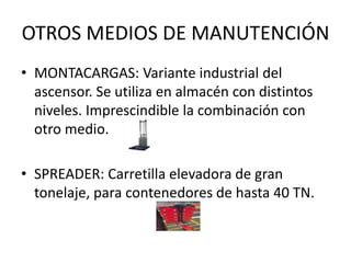 OTROS MEDIOS DE MANUTENCIÓN
• MONTACARGAS: Variante industrial del
ascensor. Se utiliza en almacén con distintos
niveles. Imprescindible la combinación con
otro medio.
• SPREADER: Carretilla elevadora de gran
tonelaje, para contenedores de hasta 40 TN.
 