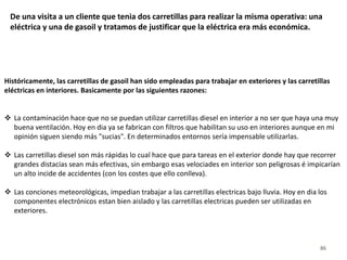 86
De una visita a un cliente que tenia dos carretillas para realizar la misma operativa: una
eléctrica y una de gasoil y tratamos de justificar que la eléctrica era más económica.
Históricamente, las carretillas de gasoil han sido empleadas para trabajar en exteriores y las carretillas
eléctricas en interiores. Basicamente por las siguientes razones:
 La contaminación hace que no se puedan utilizar carretillas diesel en interior a no ser que haya una muy
buena ventilación. Hoy en dia ya se fabrican con filtros que habilitan su uso en interiores aunque en mi
opinión siguen siendo más "sucias". En determinados entornos sería impensable utilizarlas.
 Las carretillas diesel son más rápidas lo cual hace que para tareas en el exterior donde hay que recorrer
grandes distacias sean más efectivas, sin embargo esas velociades en interior son peligrosas é impicarían
un alto incide de accidentes (con los costes que ello conlleva).
 Las conciones meteorológicas, impedian trabajar a las carretillas electricas bajo lluvia. Hoy en dia los
componentes electrónicos estan bien aislado y las carretillas electricas pueden ser utilizadas en
exteriores.
 
