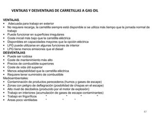87
VENTAJAS Y DESVENTAJAS DE CARRETILLAS A GAS OIL
VENTAJAS.
 Adecuada para trabajo en exterior
 No requiere recarga, la carretilla siempre está disponible si se utiliza más tiempo que la jornada normal de
trabajo
 Puede funcionar en superficies irregulares
 Coste inicial más bajo que la carretilla eléctrica
 Disponibles en capacidades mayores que la opción eléctrica
 LPG puede utilizarse en algunas funciones de interior
 LPG tiene menos emisiones que el diesel
DESVENTAJAS
 Puede ser ruidosa
 Coste de mantenimiento más alto
 Precios de combustible superiores
 Coste de vida útil superior
 Menos adaptabilidad que la carretilla eléctrica
 Requiere tener suministro de combustible
Medioambientales:
 Contaminación de productos perecederos (humos y gases de escape)
 Zonas con peligro de deflagración (posibilidad de chispas en el escape)
 Alto nivel de decibelios (producido por el motor de explosión)
 Trabajo en interiores (acumulación de gases de escape contaminantes)
 Trabajo en frigoríficos " " " "
 Areas poco ventiladas " " "
 