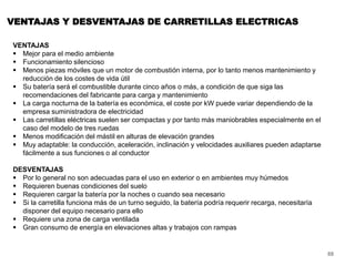 88
VENTAJAS Y DESVENTAJAS DE CARRETILLAS ELECTRICAS
VENTAJAS
 Mejor para el medio ambiente
 Funcionamiento silencioso
 Menos piezas móviles que un motor de combustión interna, por lo tanto menos mantenimiento y
reducción de los costes de vida útil
 Su batería será el combustible durante cinco años o más, a condición de que siga las
recomendaciones del fabricante para carga y mantenimiento
 La carga nocturna de la batería es económica, el coste por kW puede variar dependiendo de la
empresa suministradora de electricidad
 Las carretillas eléctricas suelen ser compactas y por tanto más maniobrables especialmente en el
caso del modelo de tres ruedas
 Menos modificación del mástil en alturas de elevación grandes
 Muy adaptable: la conducción, aceleración, inclinación y velocidades auxiliares pueden adaptarse
fácilmente a sus funciones o al conductor
DESVENTAJAS
 Por lo general no son adecuadas para el uso en exterior o en ambientes muy húmedos
 Requieren buenas condiciones del suelo
 Requieren cargar la batería por la noches o cuando sea necesario
 Si la carretilla funciona más de un turno seguido, la batería podría requerir recarga, necesitaría
disponer del equipo necesario para ello
 Requiere una zona de carga ventilada
 Gran consumo de energía en elevaciones altas y trabajos con rampas
 