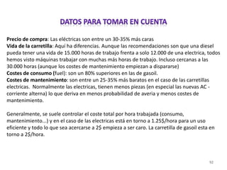 92
Precio de compra: Las eléctricas son entre un 30-35% más caras
Vida de la carretilla: Aquí ha diferencias. Aunque las recomendaciones son que una diesel
pueda tener una vida de 15.000 horas de trabajo frenta a solo 12.000 de una electrica, todos
hemos visto máquinas trabajar con muchas más horas de trabajo. Incluso cercanas a las
30.000 horas (aunque los costes de mantenimiento empiezan a dispararse)
Costes de consumo (fuel): son un 80% superiores en las de gasoil.
Costes de mantenimiento: son entre un 25-35% más baratos en el caso de las carretillas
electricas. Normalmente las electricas, tienen menos piezas (en especial las nuevas AC -
corriente alterna) lo que deriva en menos probabilidad de averia y menos costes de
mantenimiento.
Generalmente, se suele controlar el coste total por hora trabajada (consumo,
mantenimiento...) y en el caso de las electricas está en torno a 1.25$/hora para un uso
eficiente y todo lo que sea acercarse a 2$ empieza a ser caro. La carretilla de gasoil esta en
torno a 2$/hora.
 