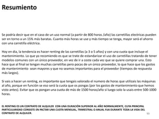 93
Resumiento
Se podría decir que en el caso de un uso normal (a partir de 800 horas /año) las carretillas electricas pueden
ser en torno a un 15% más baratas. Cuanto más horas se use y más tiempo se tenga, mayor será el ahorro
con una carretilla eléctrica.
Hoy en dia, la tendencia es hacer renting de las carretillas (a 3 o 5 años) y con una cuota que incluye el
mantenimiento. Lo que yo recomiendo es que se trate de estandarizar el uso de carretillas tratando de tener
modelos comunes con un único proveedor, en vez de ir a coste cada vez que se quiere comprar una. Esto
hace que al final se tengan muchas carretillas pero pocas de un único proveedor, lo que hace que los gastos
de mantenimiento sean mayores y que no seamos importantes para el proveedor (tiempos de respuesta
más largos).
Si vais a hacer un renting, es importante que tengais valorado el numero de horas que utilizais las máquinas
al año, porque en función se eso será la cuota que os pongas (por los gastos de mantenimiento que hemos
visto antes). Evitar que os pongan una cuota de más de 1500 horas/año si luego solo la usais entre 500-1000
horas.
EL RENTING ES UN CONTRATO DE ALQUILER CON UNA DURACIÓN SUPERIOR AL AÑO NORMALMENTE, CUYA PRINCIPAL
PARTICULARIDAD CONSISTE EN PACTAR UNA CUOTA MENSUAL, TRIMESTRAL O ANUAL FIJA DURANTE TODA LA VIDA DEL
CONTRATO DE ALQUILER.
 