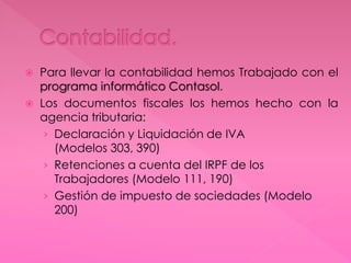  Para llevar la contabilidad hemos Trabajado con el
programa informático Contasol.
 Los documentos fiscales los hemos hecho con la
agencia tributaria:
› Declaración y Liquidación de IVA
(Modelos 303, 390)
› Retenciones a cuenta del IRPF de los
Trabajadores (Modelo 111, 190)
› Gestión de impuesto de sociedades (Modelo
200)
 