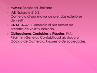  Pymes: Sociedad Limitada
 IAE: Epígrafe 613.3.
Comercio al por mayor de prendas exteriores
de vestir.
 CNAE: 4642.- Comercio al por mayor de
prendas de vestir y calzado.
 Obligaciones Contables y Fiscales: IVA:
Régimen General, Contabilidad ajustada al
Código de Comercio, Impuesto de Sociedades.
 
