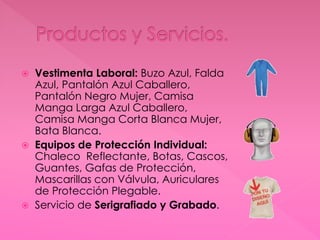  Vestimenta Laboral: Buzo Azul, Falda
Azul, Pantalón Azul Caballero,
Pantalón Negro Mujer, Camisa
Manga Larga Azul Caballero,
Camisa Manga Corta Blanca Mujer,
Bata Blanca.
 Equipos de Protección Individual:
Chaleco Reflectante, Botas, Cascos,
Guantes, Gafas de Protección,
Mascarillas con Válvula, Auriculares
de Protección Plegable.
 Servicio de Serigrafiado y Grabado.
 