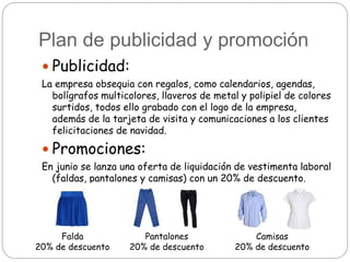 Plan de publicidad y promoción
 Publicidad:
La empresa obsequia con regalos, como calendarios, agendas,
bolígrafos multicolores, llaveros de metal y polipiel de colores
surtidos, todos ello grabado con el logo de la empresa,
además de la tarjeta de visita y comunicaciones a los clientes
felicitaciones de navidad.
 Promociones:
En junio se lanza una oferta de liquidación de vestimenta laboral
(faldas, pantalones y camisas) con un 20% de descuento.
Falda
20% de descuento
Pantalones
20% de descuento
Camisas
20% de descuento
 