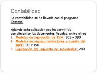 Contabilidad
La contabilidad se ha llevado con el programa
Contasol
Además esta aplicación nos ha permitido
cumplimentar los documentos fiscales, entre otros:
1. Modelos de liquidación de IVA: 303 y 390
2. Modelos de ingreso retenciones a cuenta del
IRPF: 111 Y 190
3. Liquidación del impuesto de sociedades: 200
 