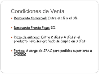 Condiciones de Venta
 Descuento Comercial: Entre el 1% y el 3%
 Descuento Pronto Pago: 2%
 Plazo de entrega: Entre 2 días y 4 días si el
producto lleva serigrafiado se amplia en 3 días
 Portes: A cargo de JPAC para pedidos superiores a
24000€
 