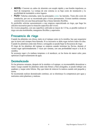 Hoja Divulgativa Técnica Nº 234
• MOVIL: Consiste en caños de aluminio con acople rápido y una bomba impulsora; es
fácil de transportar. La ventaja de este sistema es su bajo costo de instalación y la
posibilidad de trasladarlo a otros lugares.
• FIJO: Tuberías enterradas, tanto las principales como las laterales. Tiene alto costo de
instalación, por eso se recomienda para viveros permanentes. Existen también sistemas
semimóviles con una línea principal fija y líneas laterales flexibles.
Es preferible solicitar asesoramiento a una empresa especializada en riego, que haga los
cálculos necesarios para la situación específica del vivero.
En viveros pequeños, con una superficie cultivada no mayor de 1/2 ha, es posible realizar el
riego con una motobomba, mangueras flexibles y aspersores.
Frecuencia de riego
Cuando las plántulas son chicas, tanto en el repique como en la siembra, hay que asegurarse
que la tierra esté siempre bien húmeda. Si es necesario se debe regar incluso todos los días.
Cuando los plantines están más firmes y arraigados se puede bajar la frecuencia de riego.
El riego de los plantines del repique se empieza cuando terminan las lluvias, durante el
verano regar aproximadamente 3 veces por semana, con una profundidad mayor a la de la
siembra.
Se aconseja regar a la mañana temprano o al atardecer, en las horas de menor calor, para
optimizar el aprovechamiento de agua.
Desmalezado
En las primeras semanas, después de la siembra o el repique, es recomendable desmalezar a
mano. Luego cuando los plantines están más firmes y bien arraigados, se puede trabajar con
azadones y raspar entre hileras. Hay que tratar de remover la maleza cuando esté pequeña y
tierna.
Se recomienda realizar desmalezado continuo, así se disminuye la competencia por agua y
nutrientes entre plantines y malezas.
 