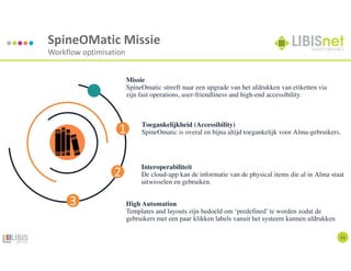 14
SpineOMatic Missie
Workflow optimisation
Missie
SpineOmatic streeft naar een upgrade van het afdrukken van etiketten via
zijn fast operations, user-friendliness and high-end accessibility.
Toegankelijkheid (Accessibility)
SpineOmatic is overal en bijna altijd toegankelijk voor Alma-gebruikers.
Interoperabiliteit
De cloud-app kan de informatie van de physical items die al in Alma staat
uitwisselen en gebruiken.
High Automation
Templates and layouts zijn bedoeld om ‘predefined’ te worden zodat de
gebruikers met een paar klikken labels vanuit het systeem kunnen afdrukken
1
2
3
 