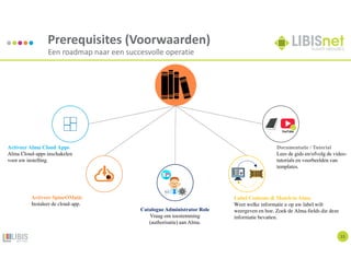 15
Prerequisites (Voorwaarden)
Een roadmap naar een succesvolle operatie
Activeer Alma Cloud Apps
Alma Cloud-apps inschakelen
voor uw instelling.
Documentatie / Tutorial
Lees de gids en/ofvolg de video-
tutorials en voorbeelden van
templates.
Activeer SpineOMatic
Instaleer de cloud-app.
Label Contents & Match in Alma
Weet welke informatie u op uw label wilt
weergeven en hoe. Zoek de Alma-fields die deze
informatie bevatten.
Catalogue Administrator Role
Vraag om toestemming
(authorisatie) aan Alma.
YouTube
 