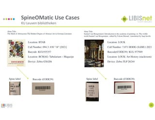20
SpineOMatic Use Cases
KU Leuven bibliotheken
Location: LOUK
Call Number: 7.071 HOOG (SAMU) 2021
Barcode(CODE39): KUL 977949
Location: LOUK: Art History (stackroom)
Device: Zebra TLP 28244
Location: BTAB
Call Number: 094.3: 830 "18" [2021]
Barcode: KUL935357
Location: BCMAG: Tabularium – Magazijn
Device: Zebra GX420t
Alma Title:
Samuel van Hoogstraten's Introduction to the academy of painting; or, The visible
world Samuel van Hoogstraten ; edited by Celeste Brusati ; translation by Jaap Jacobs
Alma Title:
The Myth of Abstraction The Hidden Origins of Abstract Art in German Literature
Spine label Barcode (CODE39) Spine label Barcode (CODE39)
 