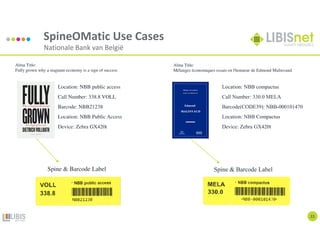 SpineOMatic Use Cases
Nationale Bank van België
23
Location: NBB compactus
Call Number: 330.0 MELA
Barcode(CODE39): NBB-000101470
Location: NBB Compactus
Device: Zebra GX420t
Location: NBB public access
Call Number: 338.8 VOLL
Barcode: NBB21238
Location: NBB Public Access
Device: Zebra GX420t
Alma Title:
Mélanges économiques essais en l'honneur de Edmond Malinvaud
Alma Title:
Fully grown why a stagnant economy is a sign of success
Spine & Barcode Label Spine & Barcode Label
 
