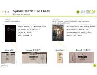SpineOMatic Use Cases
Vlaams Parlement
27
Location (Custom Text): Vlaams Parlement
Call Number: 655 G ZEMN 2021
Barcode(CODE39): NBB-000101470
Device: Zebra GK420t
Location (Custom Text): Vlaams Parlement
Call Number: 439 G TIBE 2021 2
Barcode: VLP44124
Device: Zebra GK420t
Alma Title:
Vrijheid, gelijkheid, solidariteit: een overzicht van de belangrijkste
sociale en politieke ideologieën
Alma Title:
Handboek voor fiscaal recht.
Spine label Barcode (CODE39) Spine label Barcode (CODE39)
 